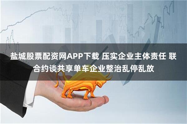 盐城股票配资网APP下载 压实企业主体责任 联合约谈共享单车企业整治乱停乱放